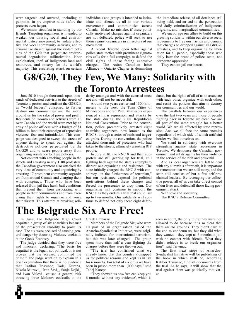 were targeted and arrested, including at gunpoint, in pre-emptive raids before the protests cven began. We remain steadfast in standing by our friends. Targeting organizers is intended to weaken our thriving social and environ- mental justice movement, (o isolate effec- tive and vocal community activists, and to criminalize dissent against the violent poli- cies of the G20 that perpetuate environ- mental degradation, miliarization, labor exploitation, theft of Indigenous land and resources, and misery for the world’s majority. This escalating attack on certain individuals and groups is intended to intim- idate and silence us all in our various movemenis and communities _across Canada. Make no mistake, if these politi- cally mativated charges against organizers are not defeated, police will seek o use them against organizers n all sectors of our movement A recent Toronto open letter against police state tactics with prominent signato- s calls for a full campaign to defend the civil rights of those facing_excessive charges. The Asian Canadian labor Alliance - Ontario Chapter is demanding the immediate release of all detainees sill being held, and an end 1o the persecution and daily criminalization of Indigenous, migrants, and marginalized communities. We encourage our alies 1o build on this ‘arowing solidarity within our diverse social movements to frée our friends and demand that charges be dropped against all G&/G20 arrestees, and to keep organizing for liber- ation for all people, especially those who daily bear the brunt of police, state, and corporate oppression. They cannot jail our hearts. G8/G20, They Few, We Many: Solidarity with the Toronto Arrestees June 2010 brought thousands upon thou- sands of dedicated activists to the streets of Toronto to protest and confiont the G8/G20, as “world leaders” conspired 1o further destroy our communities and the world around us for the sake of power and profit. Residents of Toronto and activists from ali aver Canada and the world were met by an amy of police officers with a budget of SI billion to fund their campaign of repressive violence, fear and intimidation. This cam- paign was designed to sweep the streets of anyone daring to speak out against the destructive policies perpetuated by the G8/G20 and to scare people away from organizing resistance to these policics Not content with attacking people in the streets and aresting nearly 1100 protesters, the Canadian government also attacked the very ideas of community and organizing by aresting 17 prominent community organiz ers from around Canada and charging them with- conspiracy. Those who have been released from jail face harsh bail conditions. that prevent them from associating with peaple in their communities and from exer- cising their rights to organize and voice their dissent. This attempt at breaking soli- darity amongst and with the accused must not and will not be successful. Around two years carlier and 1300 kilo- meters (0 the west, the Twin Cities of Minneapolis and St. Paul, Minnesota expe- rienced similar repression and attacks by the state during the 2008 Republican National Convention. Prior to the conven- tion, police. preemptively arrested eight anarchist organizers, now known as the RNC 8, through a series of raids and target. ed grabs. During the convention, the police attacked thousands of protesters who had taken to the streets, ultimately aresting §18 people. In July 2010, the RNC 8 and their sup- porters are stil gearing up for trial, sull fighting back against the state’s attempts o disrupt our organizing and resistance. The state initially charged the RNC 8 with con- spiracy “in the furtherance of terrorism,” but our resistance exposed the political motivations behind these charges and forced the prosecutor 1o drop them. Our organizing will continue to support the RNC 8 as they endure a tral that could last up to two months. Our solidarity will con- tinue 1o defend not only these cight defen- The Belgrade Six Are Free! In June, the Belgrade High Court acquitied a group of six anarchists because of the prosecution inability to prove its case. The six were accused of causing gen- eral danger by throwing Molotov cockiails at the Gireek Embassy. ‘The judge decided that they were free and inriocent, declaring, “The basis for acquittal is the legal, not political. It is not proven that the accused committed the erime.” The judge went on to explain in a brief explanation that there is no evidence that Ratibor Trivunac, Tadej Kurepa, Nikola Mitrovi_, Ivan Savi_, Sanja Dojki and Ivan Vulovi_ caused & general risk throwing three Molotov cockiails at the Greek Embassy. Members of the Belgrade Six, who were all part of an organization called the Anarcho-Syndicalis Initiative, were origi- nally indicted for intemational terrorism, but this was later changed. The group spent more than half a year fighting the charges before they were thrown ou. “The trial has confirmed what we already knew, that this country kidnapped us for political reasons and kept us in Jail for 6 months. For total of six of us we have been in prison more than 1,000 days,” said Tadej Kurepa. “They showed us now ’we can keep you 6 months without any evidence’, which is dants, but the rights ofall of us o associate with each other, organize with each other, and resist the policies that aim to destroy our communities and our world. ‘The parallels between our experiences over the last two years and those of people fighting back in Toronto are clear. We are all part of the same strugale for a better world. We are all affected by state repres- sion. And we all face the same enemies regardless of which side of which artificial border we find ourselves on. We stand in solidarity with everyone struggling against state repression in Toronto. We denounce the Canadian gov- ernment.and all ts agents for their violence in the service of the rich and powerful And as local organizers are left o deal with any summit’s aermath, it i important to remember that we are still many, and the state still consists of but a few self-pro- claimed leaders. By leveraging our collec- tive power, all of us can take direct control ofourlives and defend all those facing gov- ernment attack With love and solidarity, ‘The RNC § Defense Commitice. seen in court, the only thing they were not allowed to do because it is so’clear that there are no grounds. They didn’t dare at the end o condemn us, but they did what they wanted - they kept us 6 months in jail with no contact with friends. What they didn’t achieve is 10 break our organiza- tion”, said Trivunac. The first next steps of Anarcho- ‘Syndicalist Initiative will be publishing of the book in which shall be, according Ratibor Trivunac, find all documents from the trial. As he says, it will show that the trial against them was politically motivai- ed
